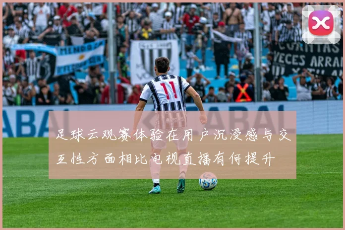 足球云观赛体验在用户沉浸感与交互性方面相比电视直播有何提升