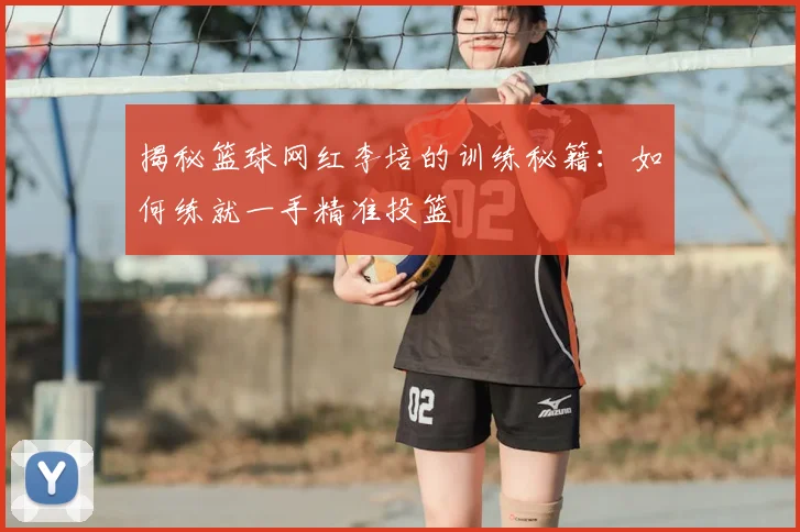 揭秘篮球网红李培的训练秘籍：如何练就一手精准投篮