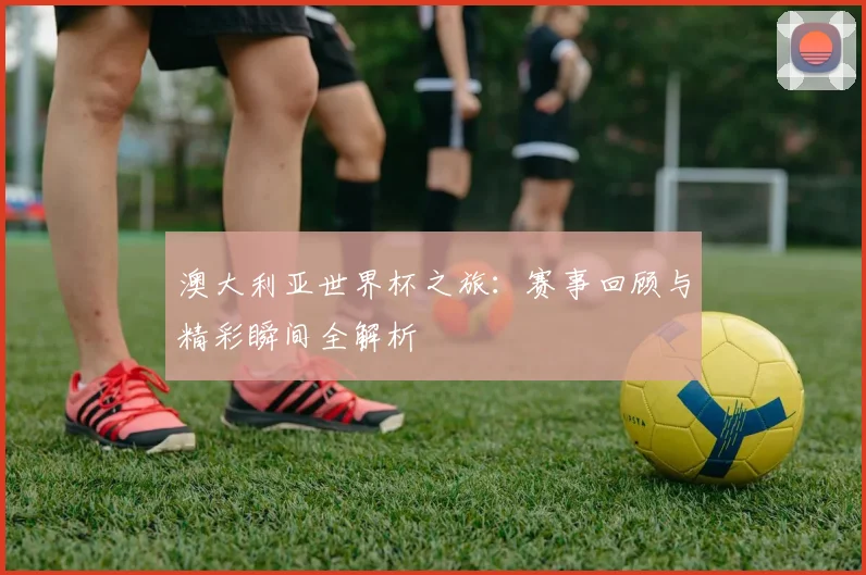澳大利亚世界杯之旅：赛事回顾与精彩瞬间全解析