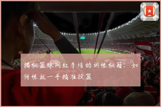 揭秘篮球网红李培的训练秘籍：如何练就一手精准投篮