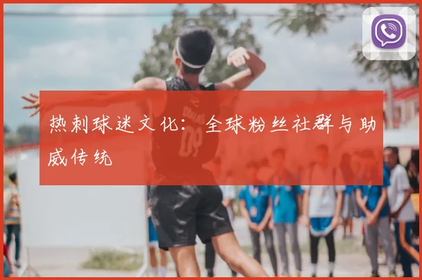 热刺球迷文化：全球粉丝社群与助威传统