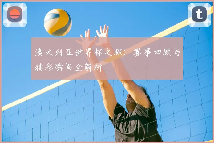 澳大利亚世界杯之旅：赛事回顾与精彩瞬间全解析