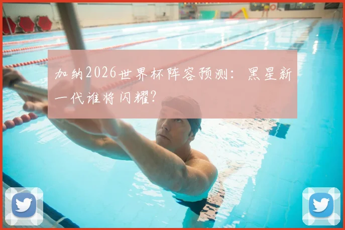 加纳2026世界杯阵容预测：黑星新一代谁将闪耀？